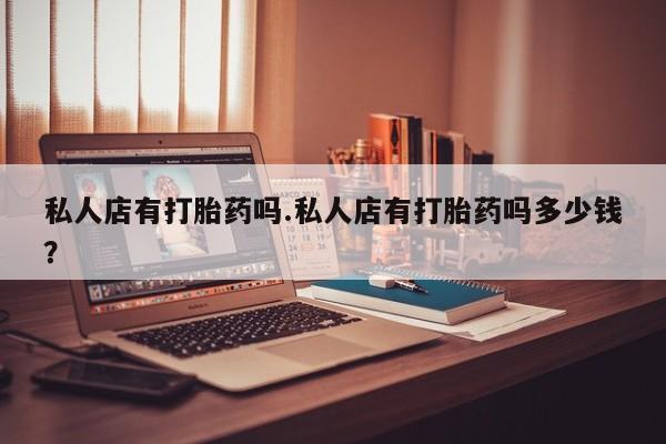卖打胎药的医生微信号私人店有打胎药吗.私人店有打胎药吗多少钱？