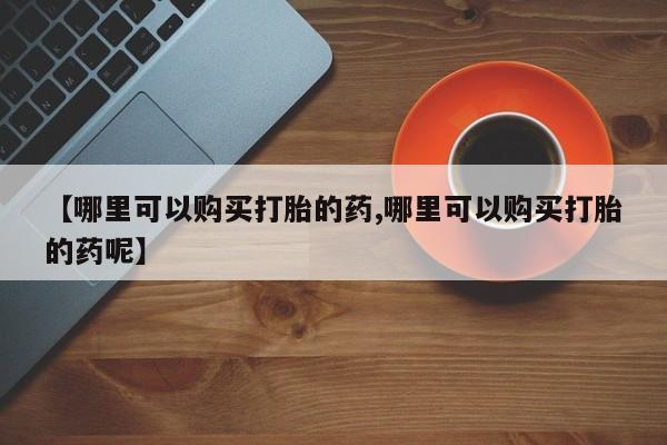 卖打胎药的医生微信号【哪里可以购买打胎的药,哪里可以购买打胎的药呢】
