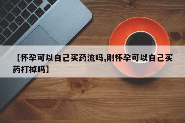 卖打胎药的医生微信号【怀孕可以自己买药流吗,刚怀孕可以自己买药打掉吗】